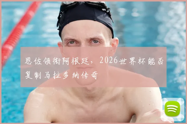 恩佐领衔阿根廷,2026世界杯能否复制马拉多纳传奇