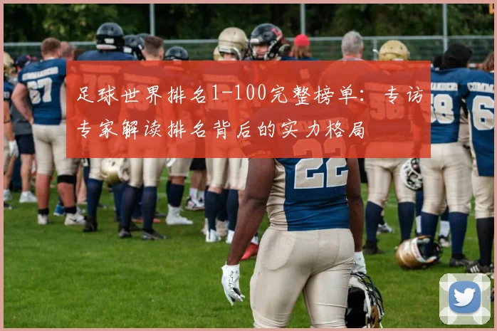 足球世界排名1-100完整榜单:专访专家解读排名背后的实力格局