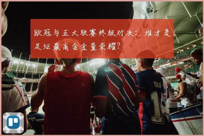 欧冠与五大联赛终极对决：谁才是足坛最高含金量荣耀？