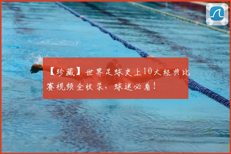 【珍藏】世界足球史上10大经典比赛视频全收录,球迷必看!